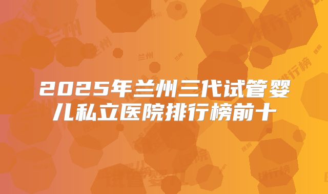 2025年兰州三代试管婴儿私立医院排行榜前十