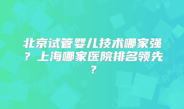 北京试管婴儿技术哪家强?上海哪家医院排名领先?