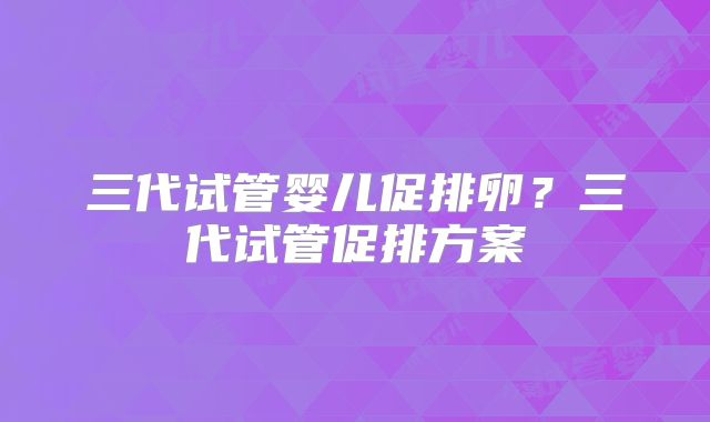 三代试管婴儿促排卵？三代试管促排方案