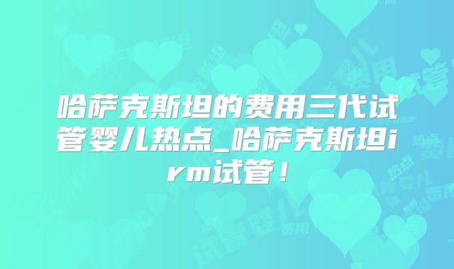 哈萨克斯坦的费用三代试管婴儿热点_哈萨克斯坦irm试管！