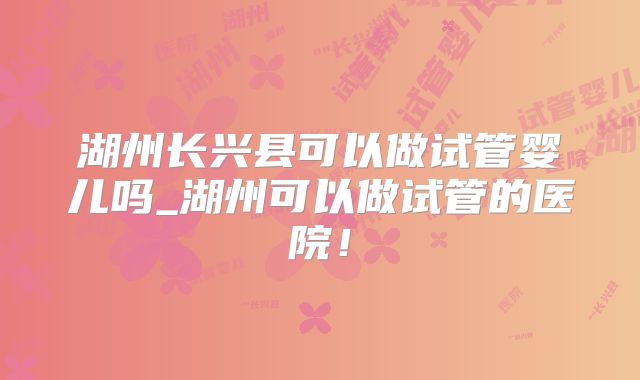 湖州长兴县可以做试管婴儿吗_湖州可以做试管的医院!