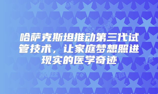 哈萨克斯坦推动第三代试管技术，让家庭梦想照进现实的医学奇迹