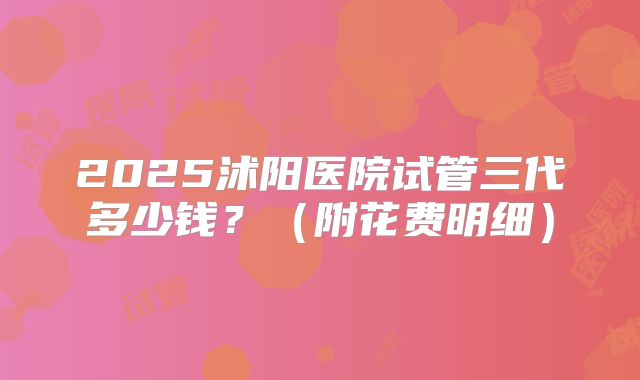 2025沭阳医院试管三代多少钱？（附花费明细）
