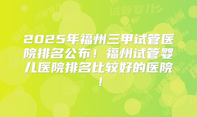 2025年福州三甲试管医院排名公布！福州试管婴儿医院排名比较好的医院！
