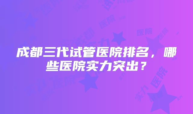 成都三代试管医院排名，哪些医院实力突出？