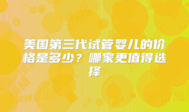美国第三代试管婴儿的价格是多少？哪家更值得选择