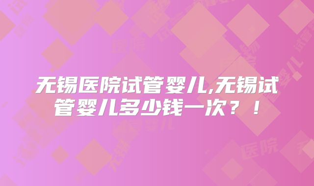 无锡医院试管婴儿,无锡试管婴儿多少钱一次？！