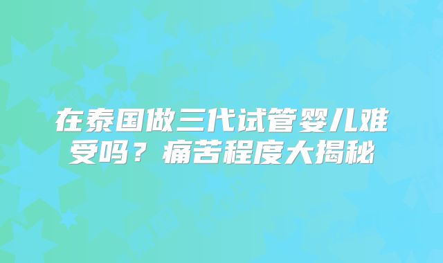 在泰国做三代试管婴儿难受吗？痛苦程度大揭秘