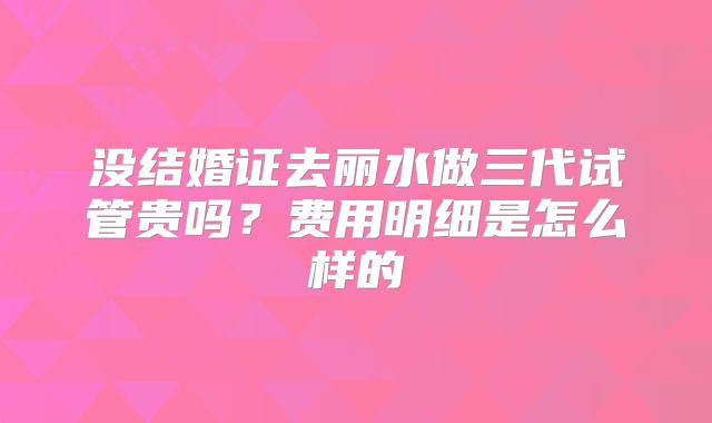 没结婚证去丽水做三代试管贵吗？费用明细是怎么样的