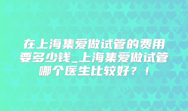在上海集爱做试管的费用要多少钱_上海集爱做试管哪个医生比较好?!