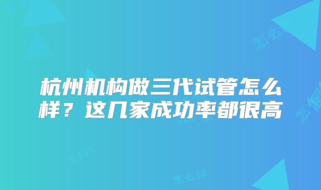 杭州机构做三代试管怎么样？这几家成功率都很高