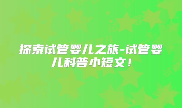 探索试管婴儿之旅-试管婴儿科普小短文！