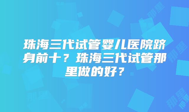 珠海三代试管婴儿医院跻身前十？珠海三代试管那里做的好？