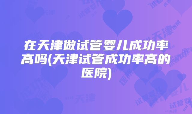 在天津做试管婴儿成功率高吗(天津试管成功率高的医院)