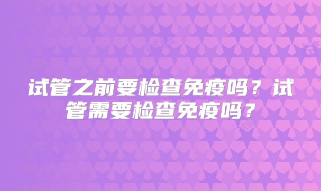 试管之前要检查免疫吗？试管需要检查免疫吗？