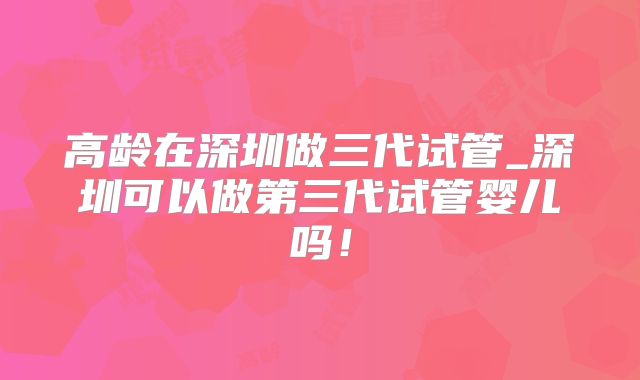 高龄在深圳做三代试管_深圳可以做第三代试管婴儿吗！