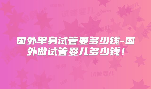 国外单身试管要多少钱-国外做试管婴儿多少钱！