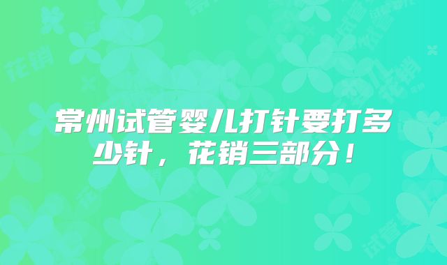 常州试管婴儿打针要打多少针，花销三部分！