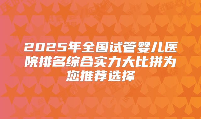 2025年全国试管婴儿医院排名综合实力大比拼为您推荐选择