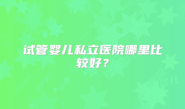 试管婴儿私立医院哪里比较好？