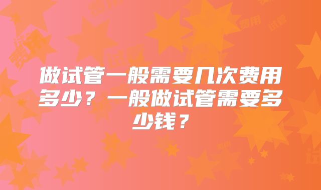 做试管一般需要几次费用多少?一般做试管需要多少钱?