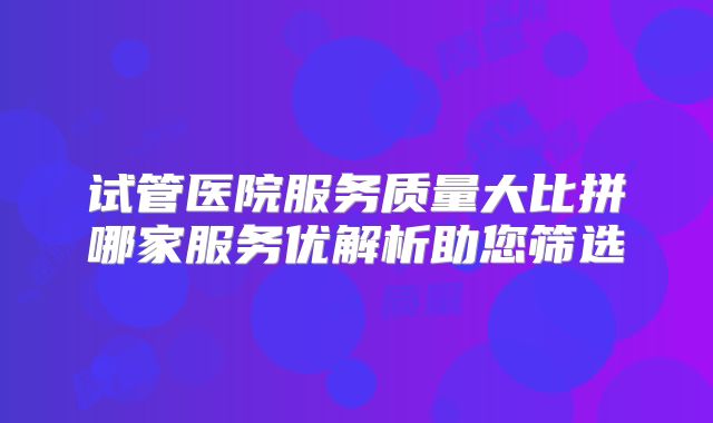 试管医院服务质量大比拼哪家服务优解析助您筛选
