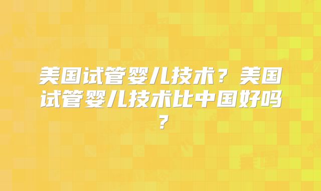 美国试管婴儿技术?美国试管婴儿技术比中国好吗?
