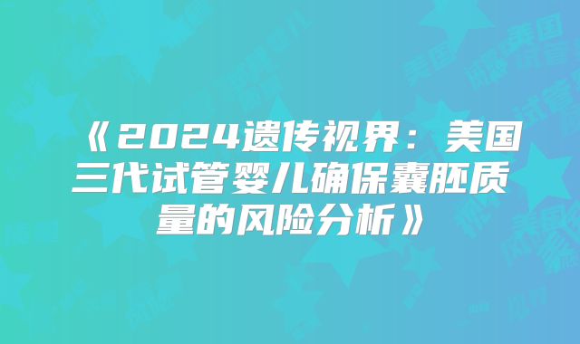 《2024遗传视界：美国三代试管婴儿确保囊胚质量的风险分析》