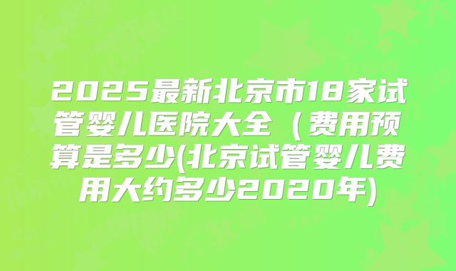 2025最新北京市18家试管婴儿医院大全(费用预算是多少(北京试管婴儿费用大约多少2020年)