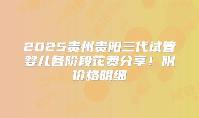 2025贵州贵阳三代试管婴儿各阶段花费分享！附价格明细