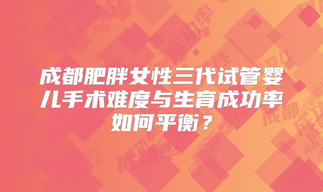 成都肥胖女性三代试管婴儿手术难度与生育成功率如何平衡?