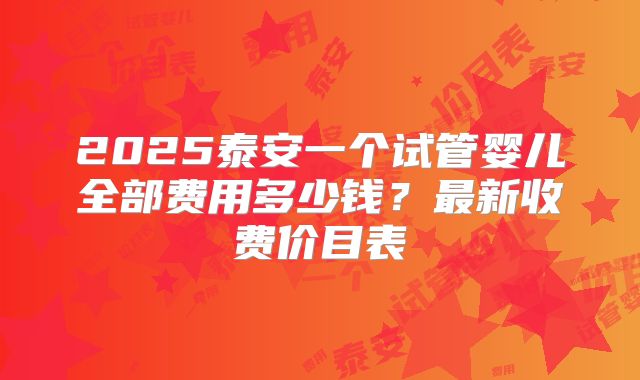 2025泰安一个试管婴儿全部费用多少钱?最新收费价目表