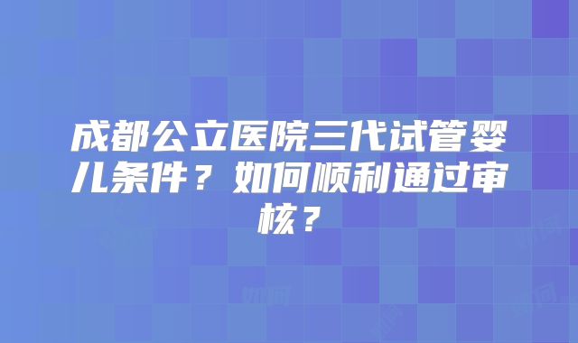 成都公立医院三代试管婴儿条件？如何顺利通过审核？