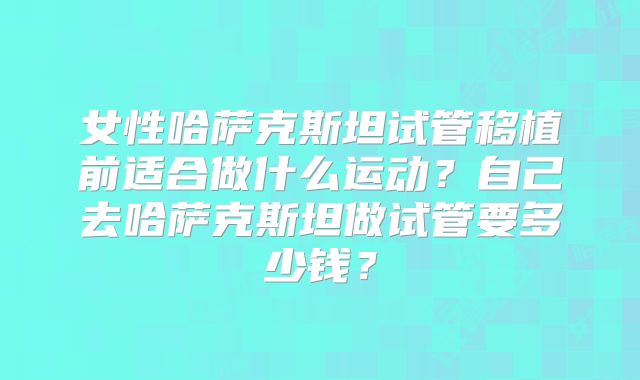 女性哈萨克斯坦试管移植前适合做什么运动？自己去哈萨克斯坦做试管要多少钱？