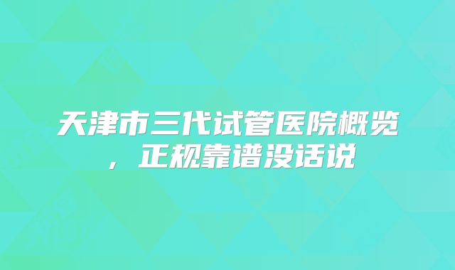 天津市三代试管医院概览，正规靠谱没话说
