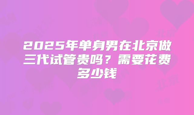 2025年单身男在北京做三代试管贵吗?需要花费多少钱