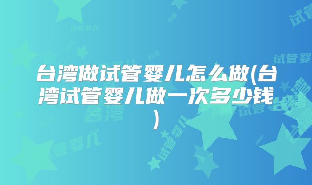 台湾做试管婴儿怎么做(台湾试管婴儿做一次多少钱)