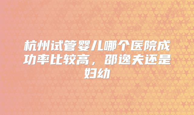 杭州试管婴儿哪个医院成功率比较高，邵逸夫还是妇幼