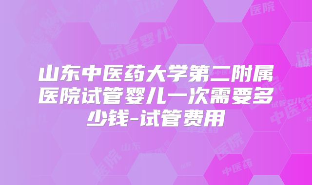 山东中医药大学第二附属医院试管婴儿一次需要多少钱-试管费用