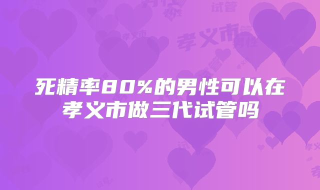 死精率80%的男性可以在孝义市做三代试管吗