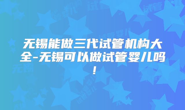 无锡能做三代试管机构大全-无锡可以做试管婴儿吗!