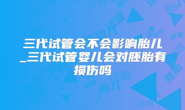 三代试管会不会影响胎儿_三代试管婴儿会对胚胎有损伤吗