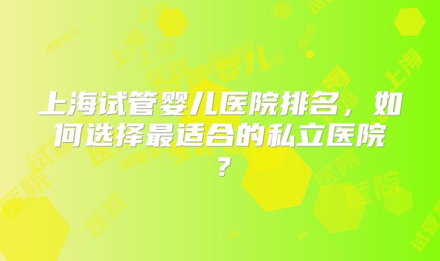 上海试管婴儿医院排名，如何选择最适合的私立医院？