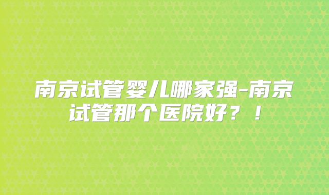 南京试管婴儿哪家强-南京试管那个医院好？！