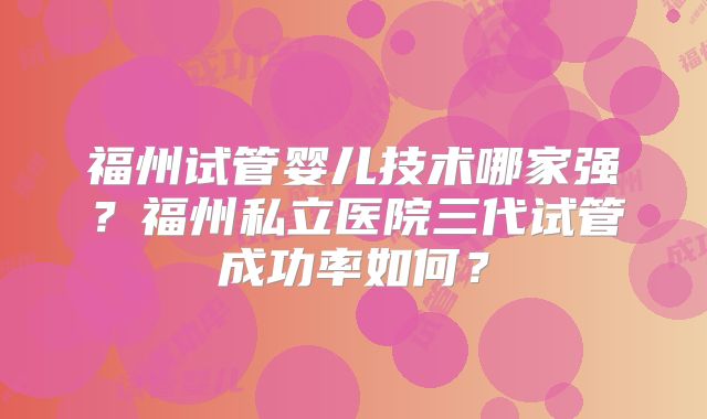 福州试管婴儿技术哪家强？福州私立医院三代试管成功率如何？