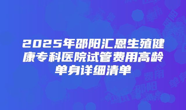 2025年邵阳汇恩生殖健康专科医院试管费用高龄单身详细清单