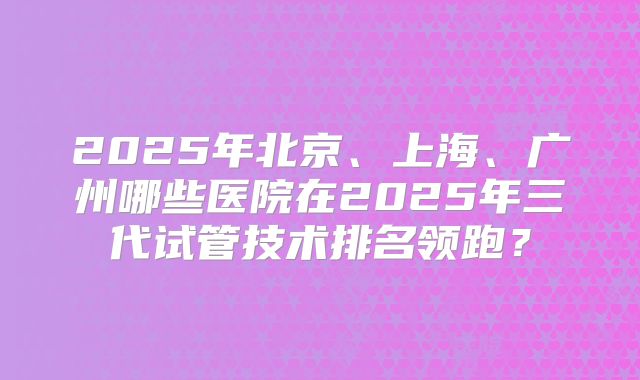 2025年北京、上海、广州哪些医院在2025年三代试管技术排名领跑？