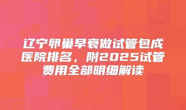 辽宁卵巢早衰做试管包成医院排名，附2025试管费用全部明细解读
