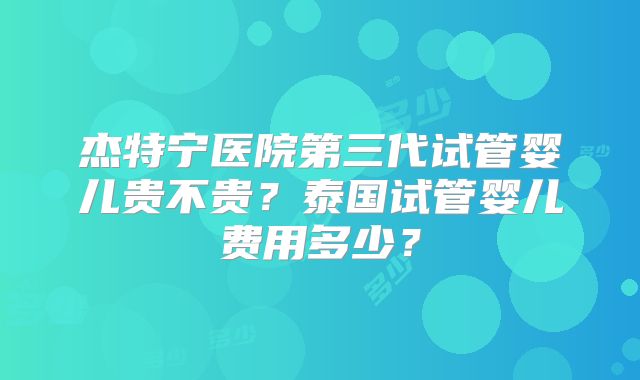 杰特宁医院第三代试管婴儿贵不贵？泰国试管婴儿费用多少？