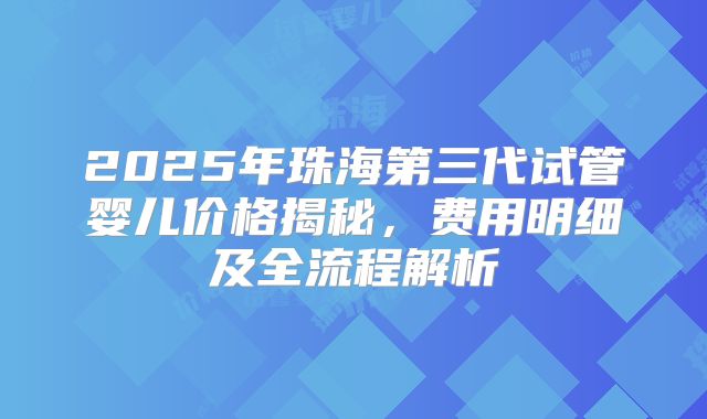 2025年珠海第三代试管婴儿价格揭秘，费用明细及全流程解析